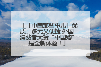 「中国那些事儿」优质、多元又便捷 外国消费者大赞“中国购”是全新体验！