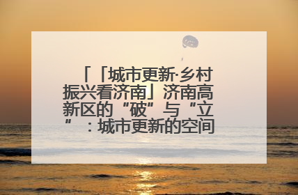 「城市更新·乡村振兴看济南」济南高新区的“破”与“立”：城市更新的空间密码与品质进阶