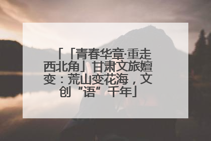 「青春华章·重走西北角」甘肃文旅嬗变：荒山变花海，文创“语”千年