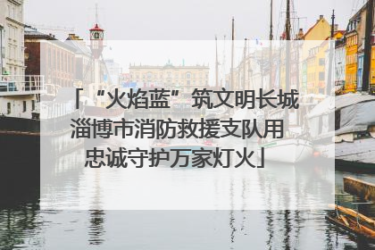 “火焰蓝”筑文明长城 淄博市消防救援支队用忠诚守护万家灯火