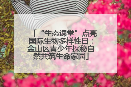 “生态课堂”点亮国际生物多样性日：金山区青少年探秘自然共筑生命家园
