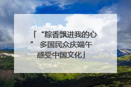 “粽香飘进我的心” 多国民众庆端午感受中国文化