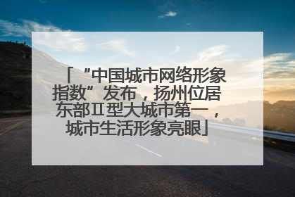 “中国城市网络形象指数”发布，扬州位居东部Ⅱ型大城市第一，城市生活形象亮眼