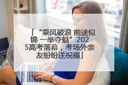 “乘风破浪 前途似锦 一举夺魁”2025高考落幕，考场外亲友纷纷送祝福