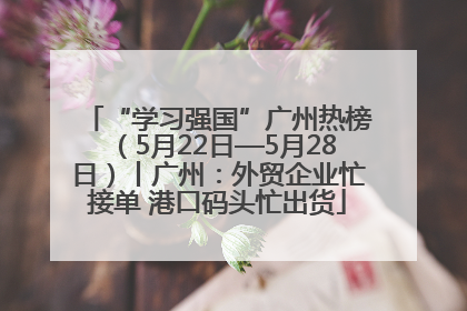 “学习强国”广州热榜（5月22日—5月28日）丨广州：外贸企业忙接单 港口码头忙出货