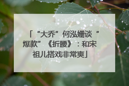“大乔”何泓姗谈“爆款”《折腰》：和宋祖儿搭戏非常爽