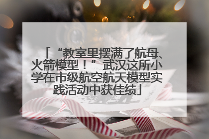 “教室里摆满了航母、火箭模型！”武汉这所小学在市级航空航天模型实践活动中获佳绩