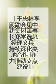 王忠林李殿勋会见中建集团董事长郑学选总经理文兵 持续深化央地合作 协力推动支点建设