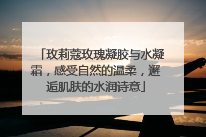 玫莉蔻玫瑰凝胶与水凝霜，感受自然的温柔，邂逅肌肤的水润诗意