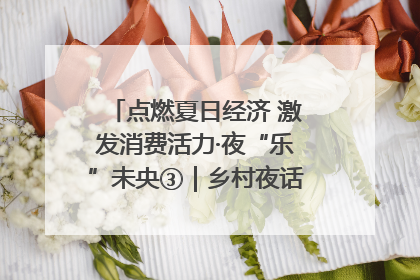 点燃夏日经济 激发消费活力·夜“乐”未央③｜乡村夜话探寻“月下生金”的“共富密码”
