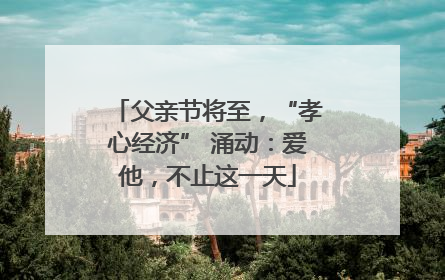 父亲节将至，“孝心经济” 涌动：爱他，不止这一天
