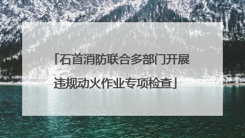 石首消防联合多部门开展违规动火作业专项检查