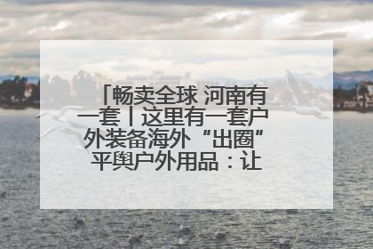 畅卖全球 河南有一套丨这里有一套户外装备海外“出圈” 平舆户外用品：让“休闲风”长红