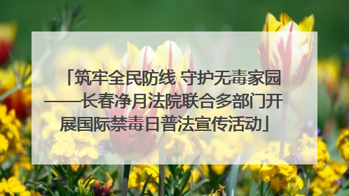 筑牢全民防线 守护无毒家园——长春净月法院联合多部门开展国际禁毒日普法宣传活动