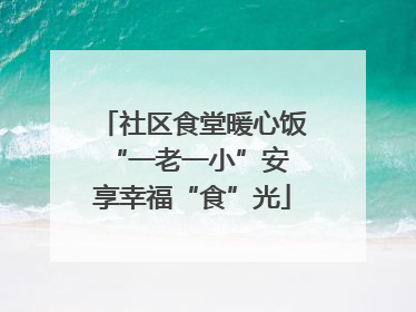 社区食堂暖心饭 “一老一小”安享幸福“食”光