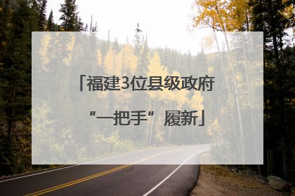 福建3位县级政府“一把手”履新