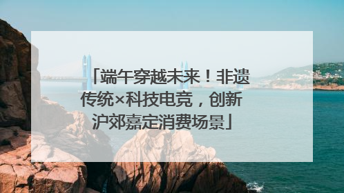 端午穿越未来！非遗传统×科技电竞，创新沪郊嘉定消费场景