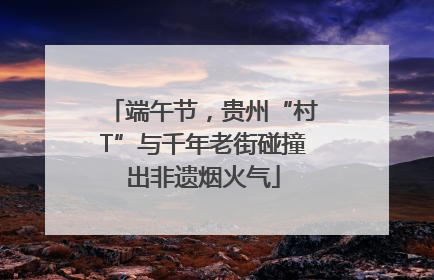 端午节，贵州“村T”与千年老街碰撞出非遗烟火气