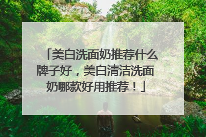 美白洗面奶推荐什么牌子好，美白清洁洗面奶哪款好用推荐！