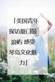 美国青年探访厦门鼓浪屿 感受琴岛文化魅力