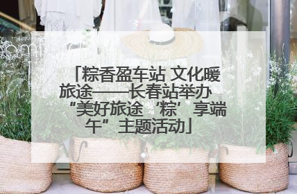 粽香盈车站 文化暖旅途——长春站举办 “美好旅途‘粽’享端午”主题活动