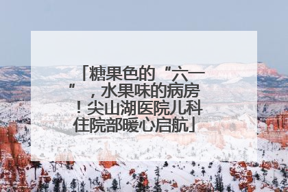 糖果色的“六一”，水果味的病房！尖山湖医院儿科住院部暖心启航