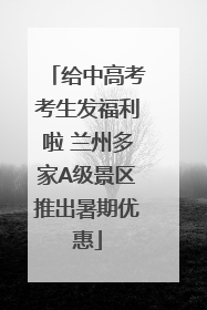 给中高考考生发福利啦 兰州多家A级景区推出暑期优惠