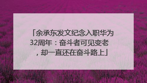 余承东发文纪念入职华为32周年：奋斗者可见变老，却一直还在奋斗路上