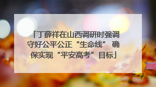 丁薛祥在山西调研时强调 守好公平公正“生命线” 确保实现“平安高考”目标