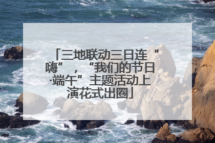 三地联动三日连“嗨”，“我们的节日·端午”主题活动上演花式出圈