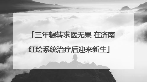 三年辗转求医无果 在济南红绘系统治疗后迎来新生
