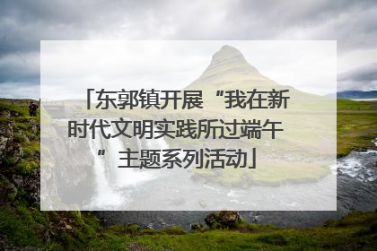 东郭镇开展“我在新时代文明实践所过端午”主题系列活动