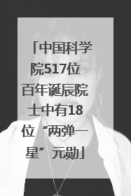 中国科学院517位百年诞辰院士中有18位“两弹一星”元勋