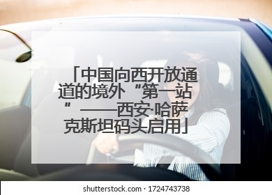 中国向西开放通道的境外“第一站”——西安·哈萨克斯坦码头启用