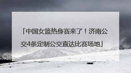 中国女篮热身赛来了！济南公交4条定制公交直达比赛场地