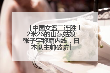 中国女篮三连胜！2米26的山东姑娘张子宇称霸内线，日本队主帅破防