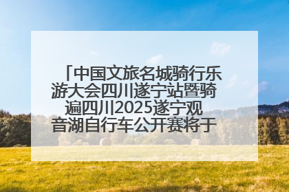 中国文旅名城骑行乐游大会四川遂宁站暨骑遍四川2025遂宁观音湖自行车公开赛将于6月22日开赛