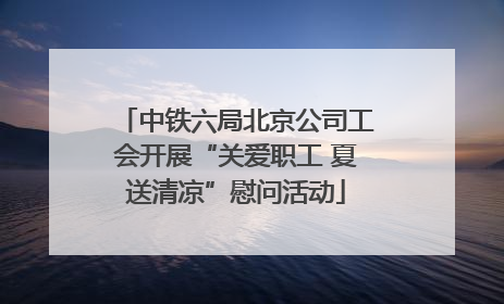 中铁六局北京公司工会开展“关爱职工 夏送清凉”慰问活动