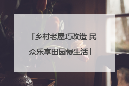 乡村老屋巧改造 民众乐享田园慢生活