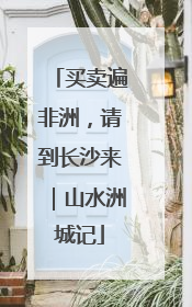 买卖遍非洲，请到长沙来｜山水洲城记