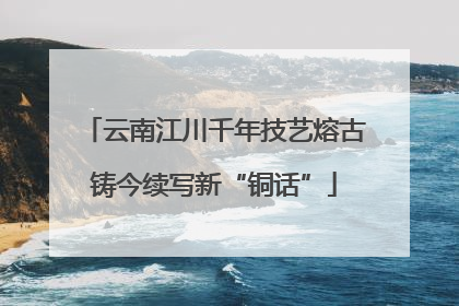 云南江川千年技艺熔古铸今续写新“铜话”