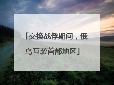 交换战俘期间，俄乌互袭首都地区