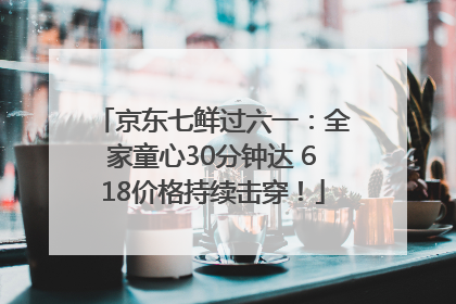 京东七鲜过六一：全家童心30分钟达 618价格持续击穿！