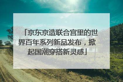 京东京造联合宫里的世界百年系列新品发布，掀起国潮穿搭新灵感