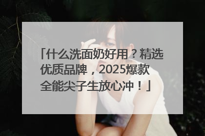 什么洗面奶好用？精选优质品牌，2025爆款全能尖子生放心冲！