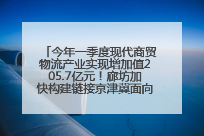 今年一季度现代商贸物流产业实现增加值205.7亿元！廊坊加快构建链接京津冀面向全世界的物流通道