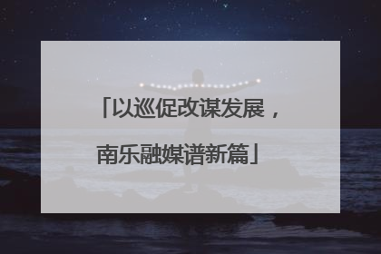 以巡促改谋发展，南乐融媒谱新篇