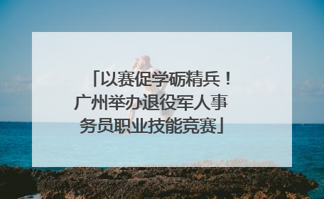 以赛促学砺精兵！广州举办退役军人事务员职业技能竞赛