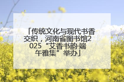 传统文化与现代书香交织，河南省图书馆2025“艾香书韵·端午雅集”举办