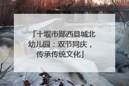 十堰市郧西县城北幼儿园：双节同庆，传承传统文化